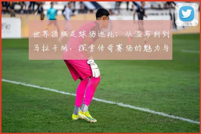 世界顶级足球场巡礼：从温布利到马拉卡纳，探索传奇赛场的魅力与历史