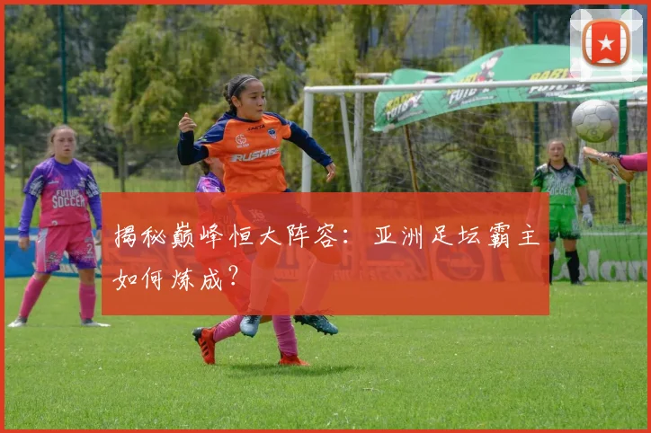 揭秘巅峰恒大阵容：亚洲足坛霸主如何炼成？
