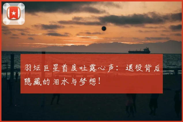 羽坛巨星首度吐露心声:退役背后隐藏的泪水与梦想!
