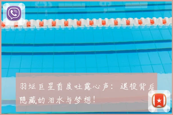 羽坛巨星首度吐露心声：退役背后隐藏的泪水与梦想！