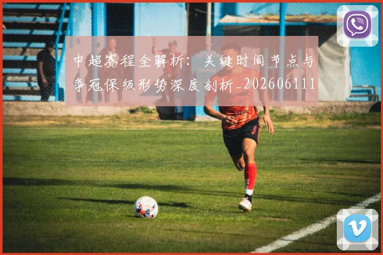 中超赛程全解析：关键时间节点与争冠保级形势深度剖析_20260611140931