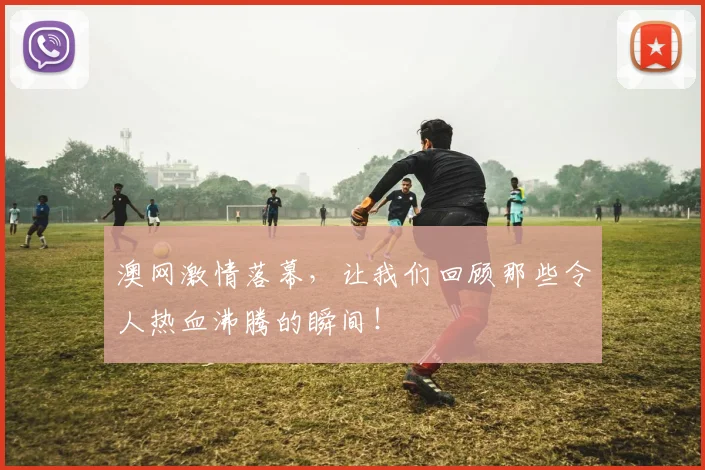 澳网激情落幕，让我们回顾那些令人热血沸腾的瞬间！