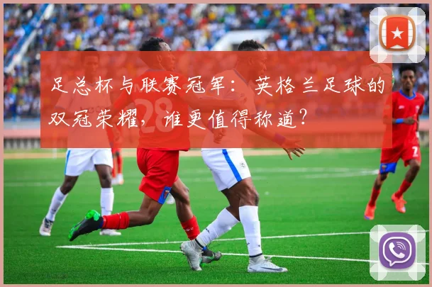 足总杯与联赛冠军：英格兰足球的双冠荣耀，谁更值得称道？