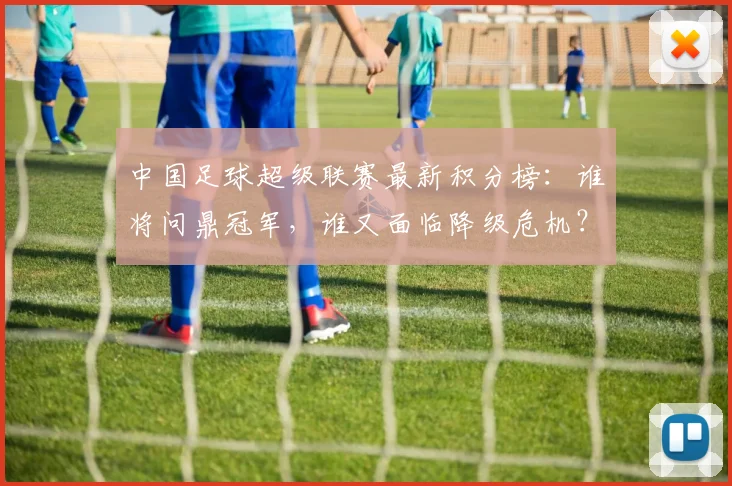中国足球超级联赛最新积分榜：谁将问鼎冠军，谁又面临降级危机？