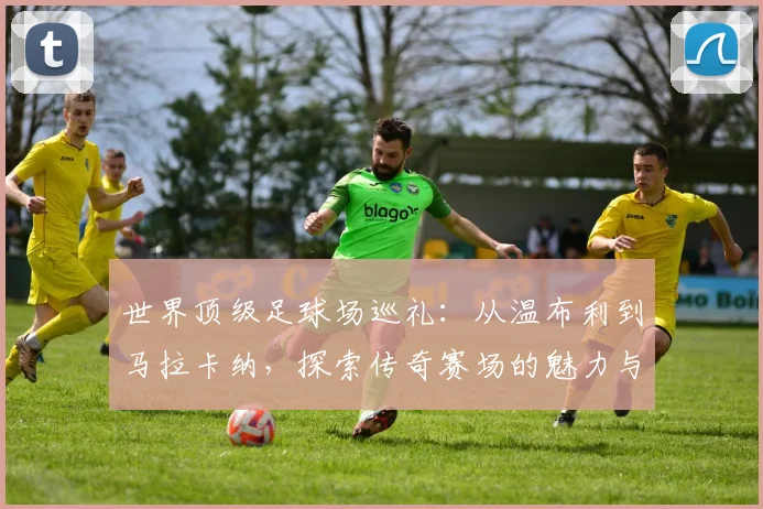 世界顶级足球场巡礼：从温布利到马拉卡纳，探索传奇赛场的魅力与历史